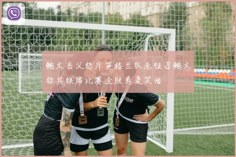 鲍文岳父怒斥英格兰队未征召鲍文称其缺席比赛全败真是笑话