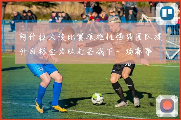阿什拉夫谈比赛艰难性强调团队提升目标全力以赴备战下一场赛事