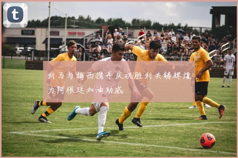 利马与梅西携手庆祝胜利共铸辉煌为阿根廷加油助威