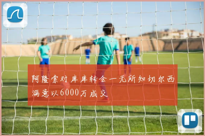 阿隆索对库库转会一无所知切尔西满意以6000万成交