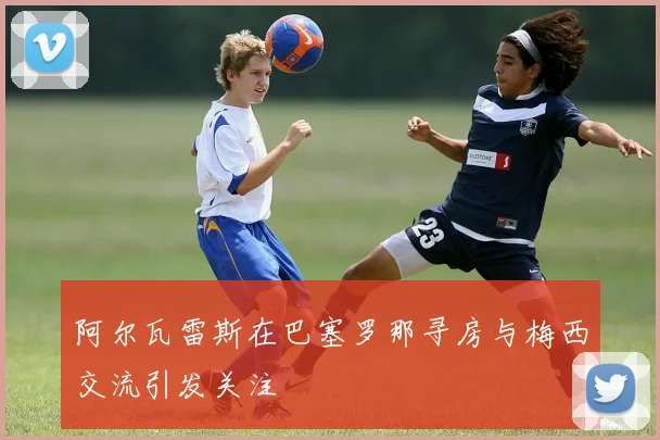 阿尔瓦雷斯在巴塞罗那寻房与梅西交流引发关注