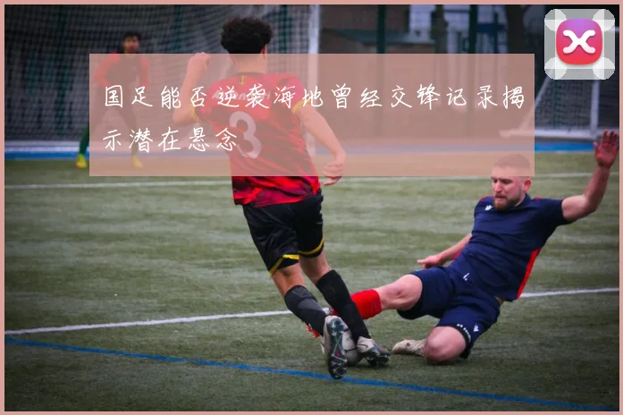 国足能否逆袭海地曾经交锋记录揭示潜在悬念