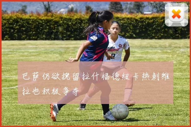 巴萨仍欲挽留拉什福德纽卡热刺维拉也积极争夺