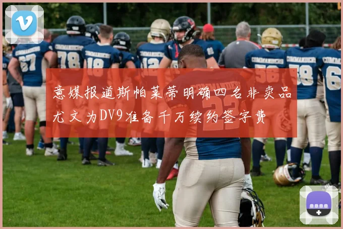 意媒报道斯帕莱蒂明确四名非卖品尤文为DV9准备千万续约签字费