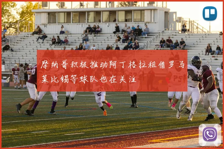 摩纳哥积极推动阿丁格拉租借罗马莱比锡等球队也在关注