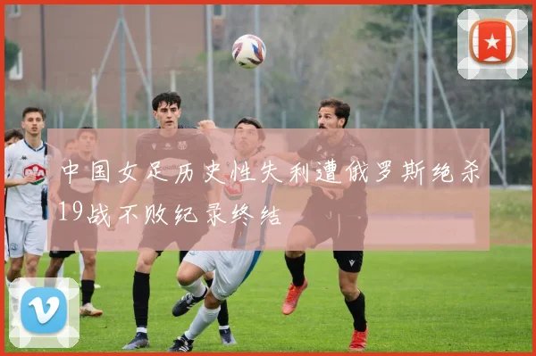中国女足历史性失利遭俄罗斯绝杀19战不败纪录终结