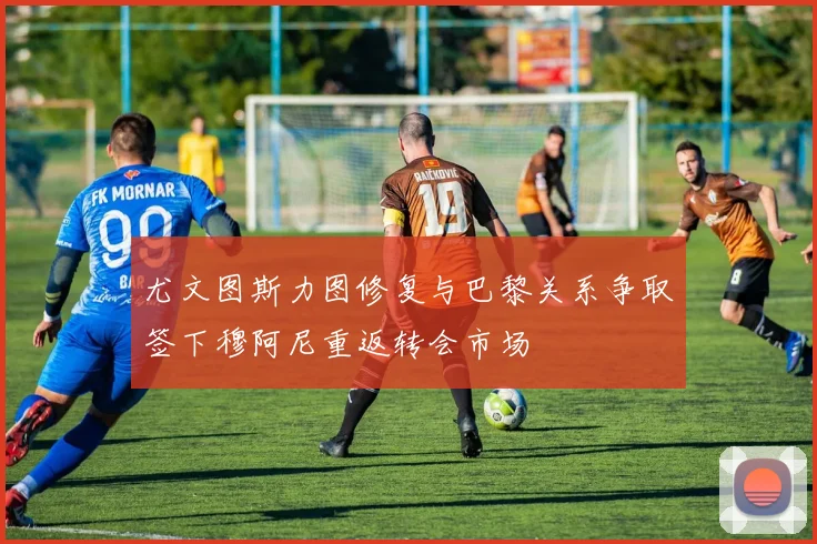 尤文图斯力图修复与巴黎关系争取签下穆阿尼重返转会市场