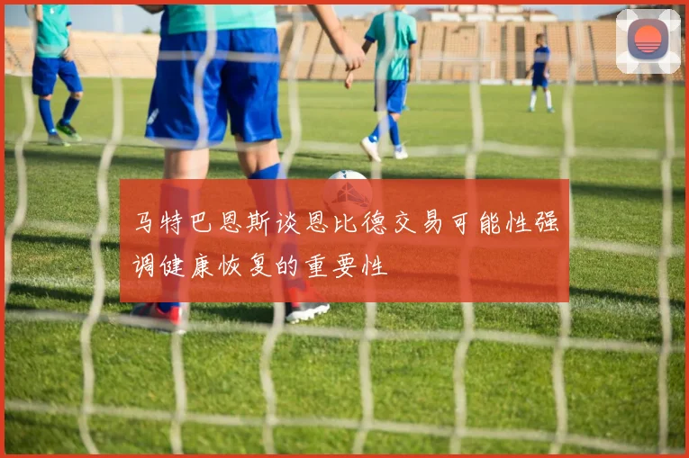 马特巴恩斯谈恩比德交易可能性强调健康恢复的重要性