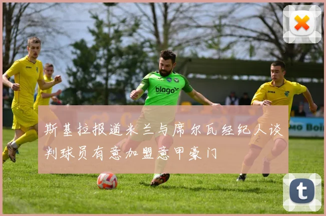 斯基拉报道米兰与席尔瓦经纪人谈判球员有意加盟意甲豪门