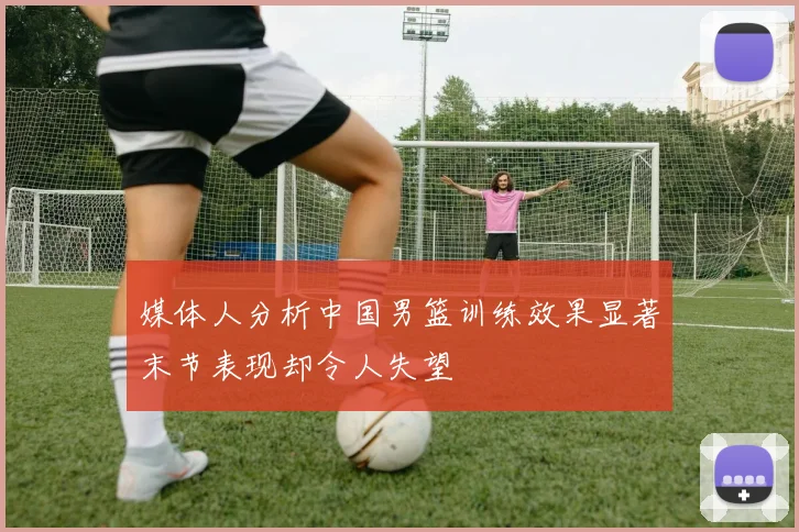 媒体人分析中国男篮训练效果显著末节表现却令人失望