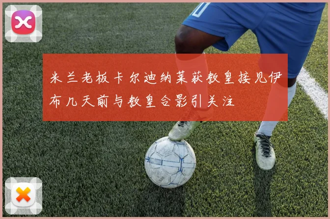米兰老板卡尔迪纳莱获教皇接见伊布几天前与教皇合影引关注