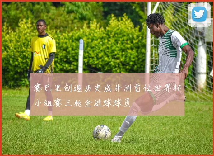 赛巴里创造历史成非洲首位世界杯小组赛三轮全进球球员