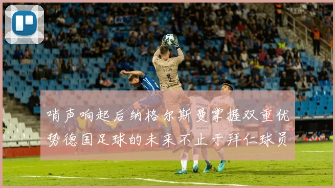 哨声响起后纳格尔斯曼掌握双重优势德国足球的未来不止于拜仁球员