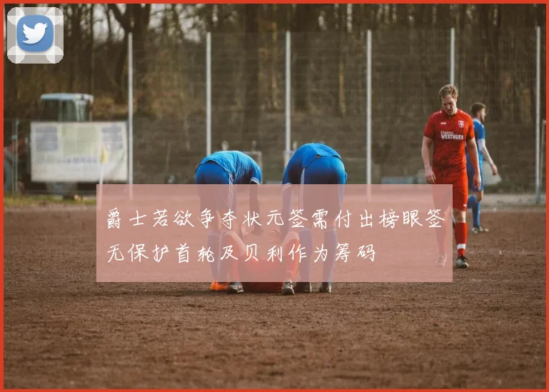 爵士若欲争夺状元签需付出榜眼签无保护首轮及贝利作为筹码