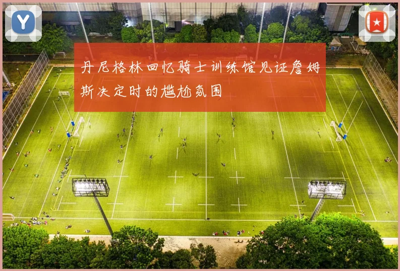 丹尼格林回忆骑士训练馆见证詹姆斯决定时的尴尬氛围