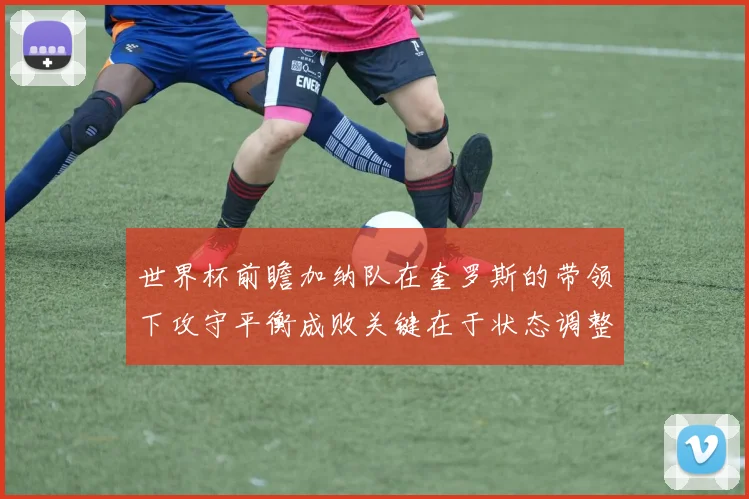 世界杯前瞻加纳队在奎罗斯的带领下攻守平衡成败关键在于状态调整