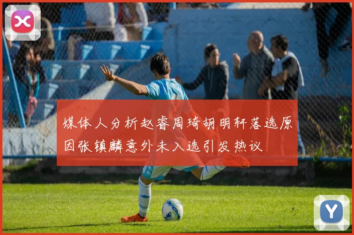 媒体人分析赵睿周琦胡明轩落选原因张镇麟意外未入选引发热议