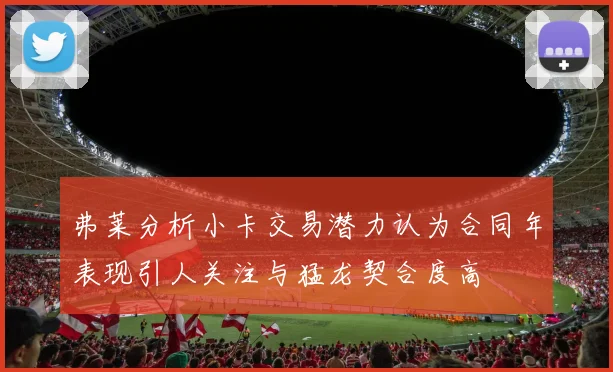 弗莱分析小卡交易潜力认为合同年表现引人关注与猛龙契合度高