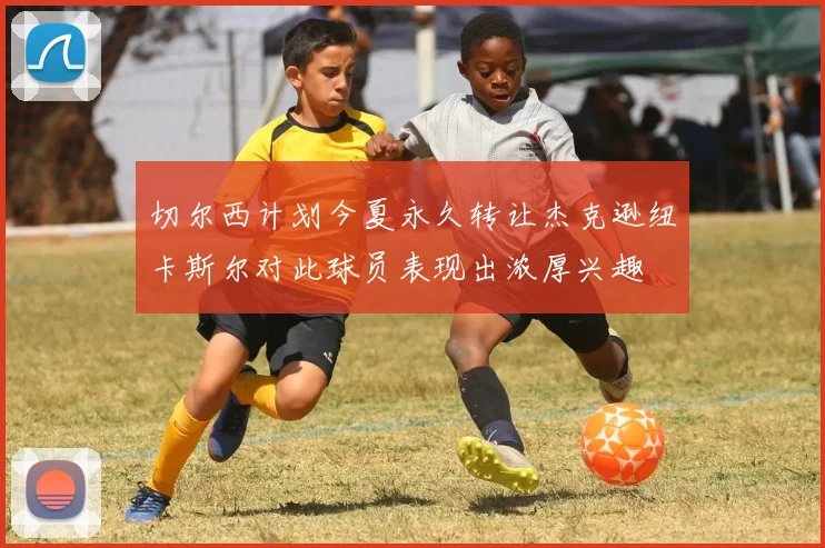 切尔西计划今夏永久转让杰克逊纽卡斯尔对此球员表现出浓厚兴趣