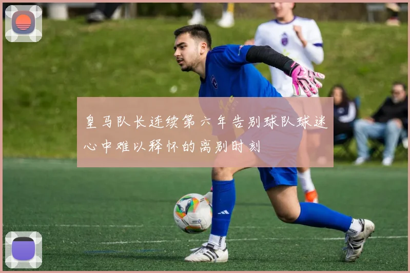 皇马队长连续第六年告别球队球迷心中难以释怀的离别时刻