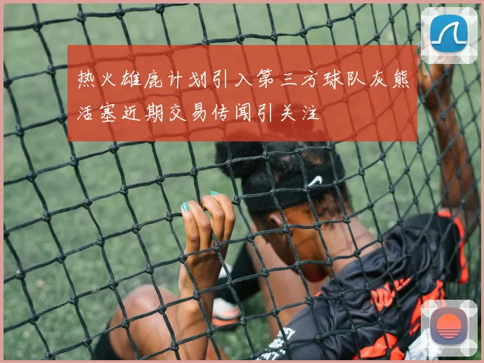 热火雄鹿计划引入第三方球队灰熊活塞近期交易传闻引关注