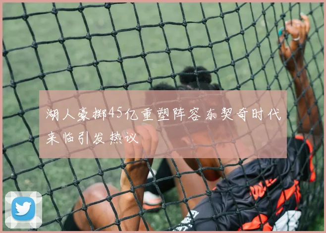 湖人豪掷45亿重塑阵容东契奇时代来临引发热议