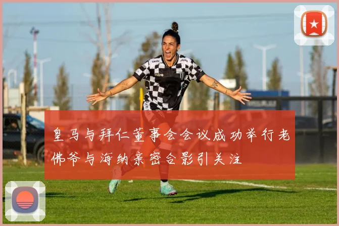 皇马与拜仁董事会会议成功举行老佛爷与海纳亲密合影引关注