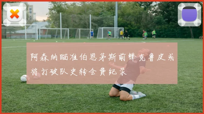 阿森纳瞄准伯恩茅斯前锋克鲁皮或将打破队史转会费纪录