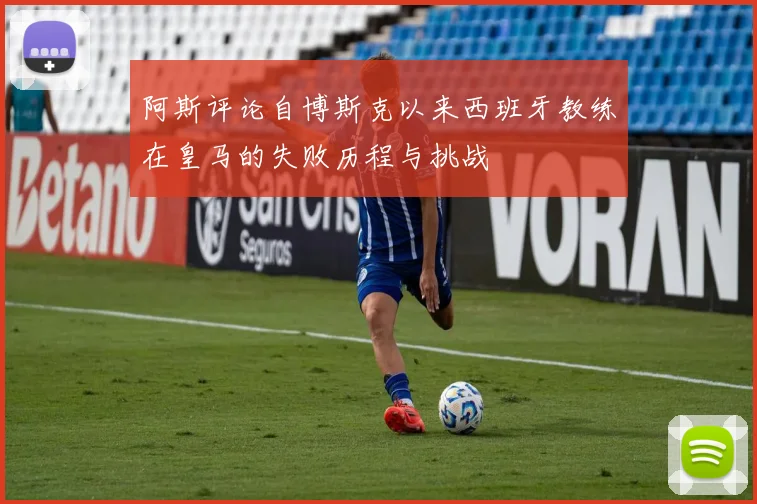 阿斯评论自博斯克以来西班牙教练在皇马的失败历程与挑战