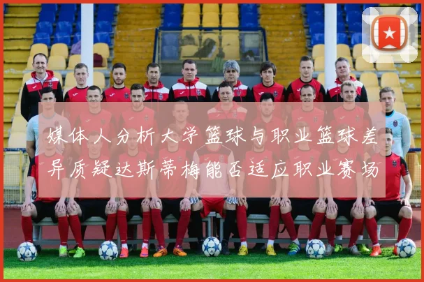 媒体人分析大学篮球与职业篮球差异质疑达斯蒂梅能否适应职业赛场