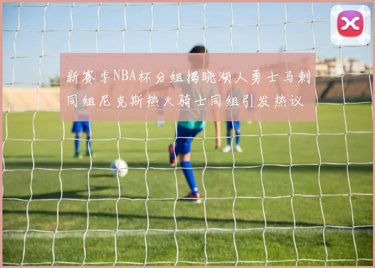 新赛季NBA杯分组揭晓湖人勇士马刺同组尼克斯热火骑士同组引发热议