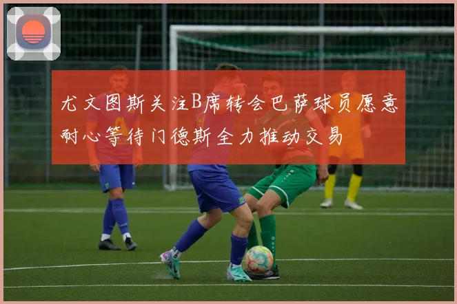 尤文图斯关注B席转会巴萨球员愿意耐心等待门德斯全力推动交易
